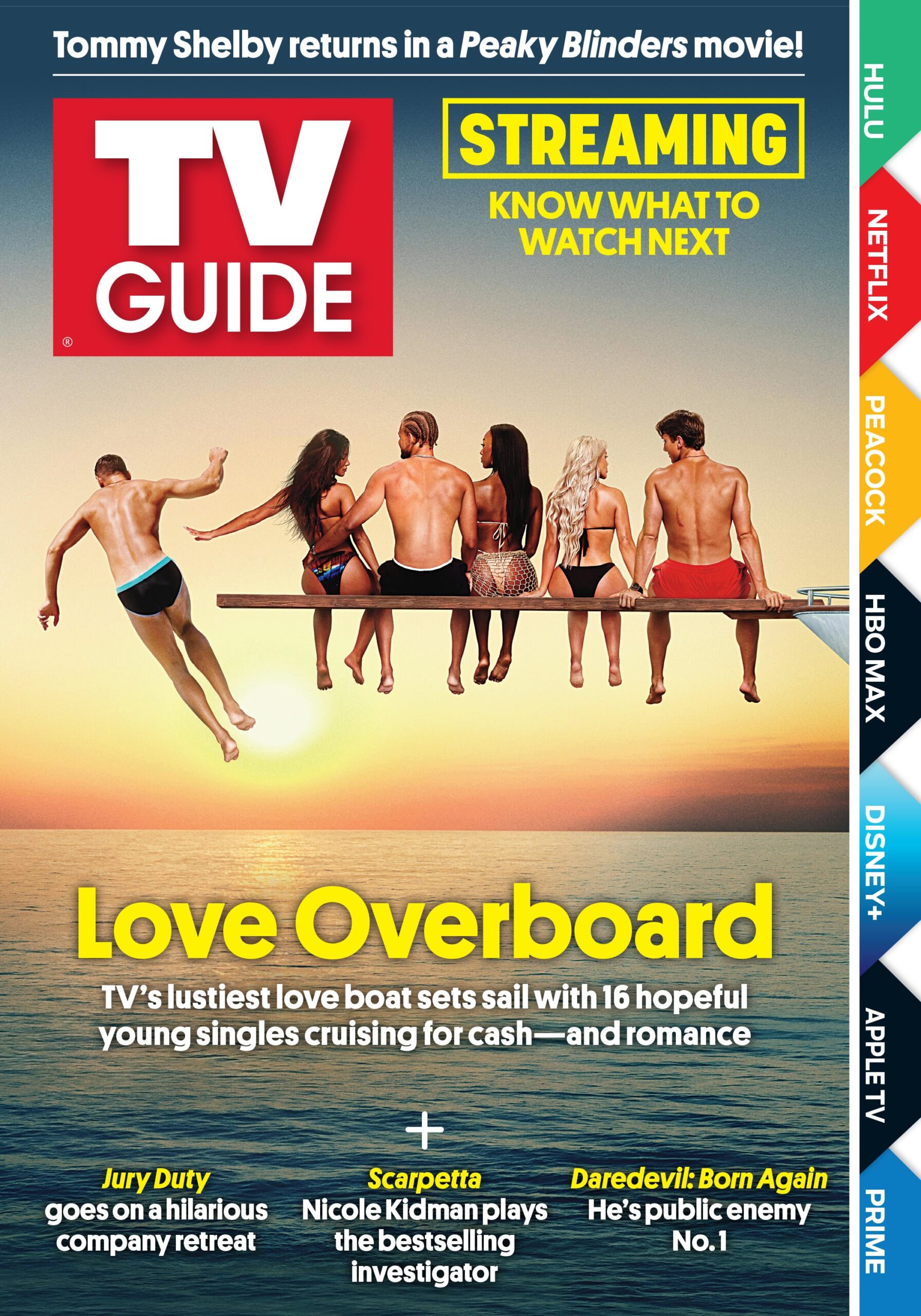 TOMMY SHELBY RETURNS IN A PEAKY BLINDERS MOVIE; STREAMING KNOW WHAT TO WATCH NEXT; LOVE OVERBOARD: TV'S LUSTIEST LOVE BOAT SETS SAIL WITH 16 HOPEFUL YOUNG SINGLES CURSING FOR CASH--AND ROMANCE; JURY DUTY GOES ON A HILARIOUS COMPANY RETREAT; SCARPETTA: NICOLE KIDMAN PLAYS THE BESTSELLING INVESTIGATOR; DAREDEVIL: BORN AGAIN: HE'S PUBLICH ENEMY NO. 1